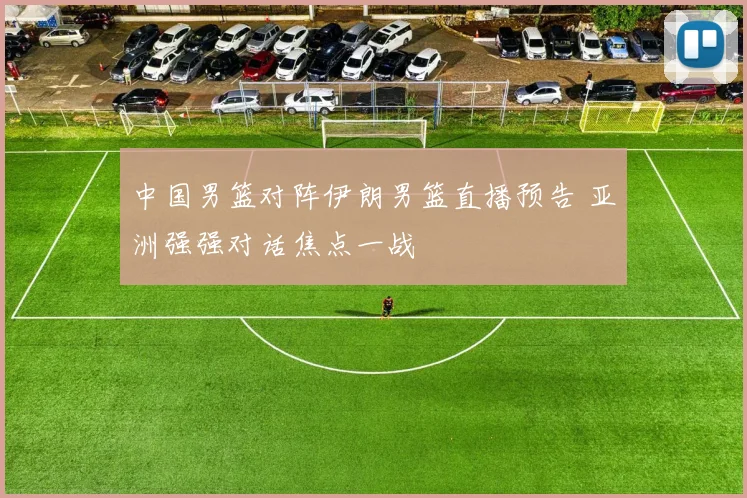 中国男篮对阵伊朗男篮直播预告 亚洲强强对话焦点一战