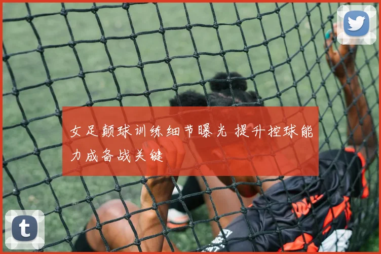 女足颠球训练细节曝光 提升控球能力成备战关键