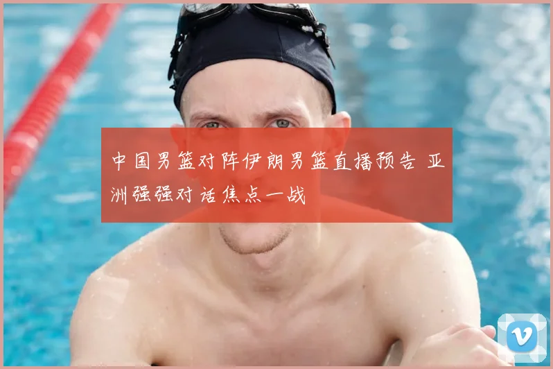 中国男篮对阵伊朗男篮直播预告 亚洲强强对话焦点一战