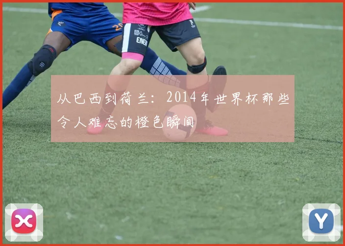 从巴西到荷兰:2014年世界杯那些令人难忘的橙色瞬间