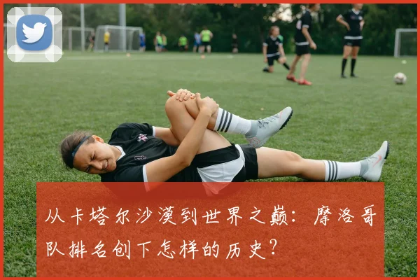 从卡塔尔沙漠到世界之巅：摩洛哥队排名创下怎样的历史？