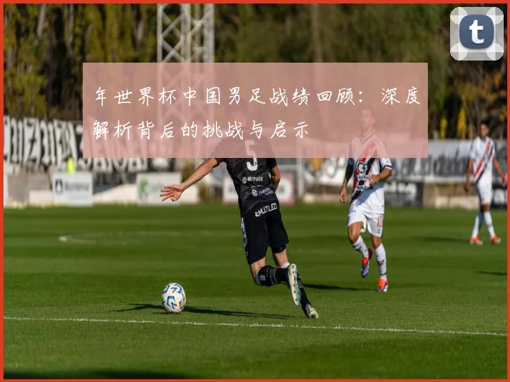 年世界杯中国男足战绩回顾：深度解析背后的挑战与启示