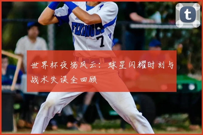 世界杯夜场风云：球星闪耀时刻与战术失误全回顾