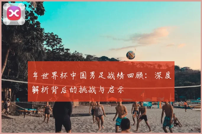 年世界杯中国男足战绩回顾：深度解析背后的挑战与启示
