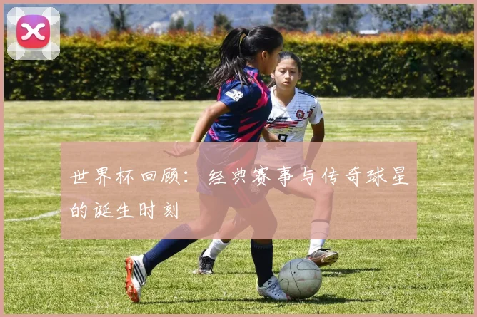 世界杯回顾：经典赛事与传奇球星的诞生时刻